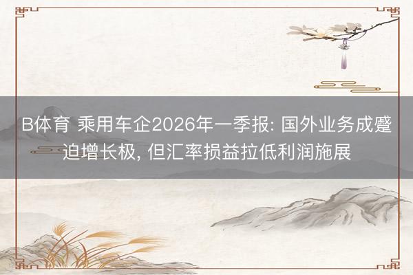 B体育 乘用车企2026年一季报: 国外业务成蹙迫增长极， 但汇率损益拉低利润施展