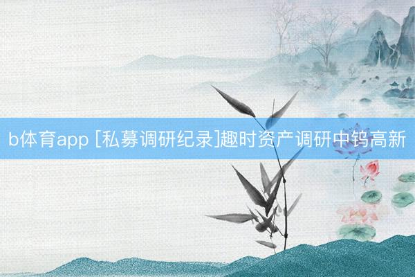 b体育app [私募调研纪录]趣时资产调研中钨高新