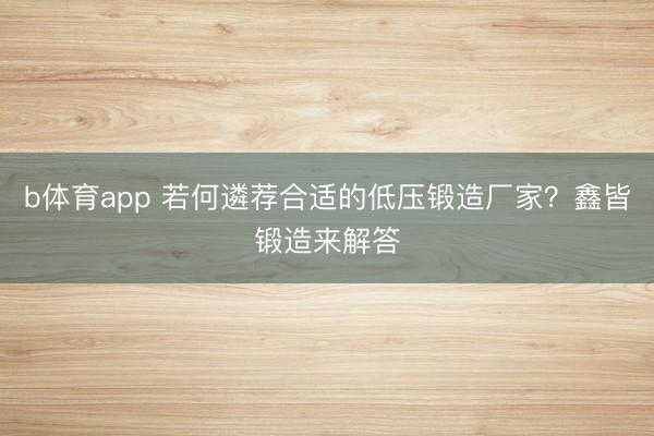 b体育app 若何遴荐合适的低压锻造厂家？鑫皆锻造来解答