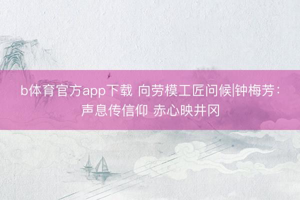 b体育官方app下载 向劳模工匠问候|钟梅芳：声息传信仰 赤心映井冈