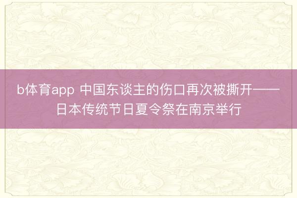 b体育app 中国东谈主的伤口再次被撕开——日本传统节日夏令祭在南京举行