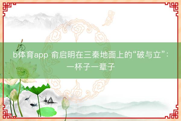 b体育app 俞启明在三秦地面上的“破与立”：一杯子一辈子