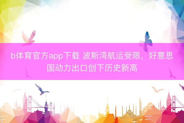 b体育官方app下载 波斯湾航运受限，好意思国动力出口创下历史新高