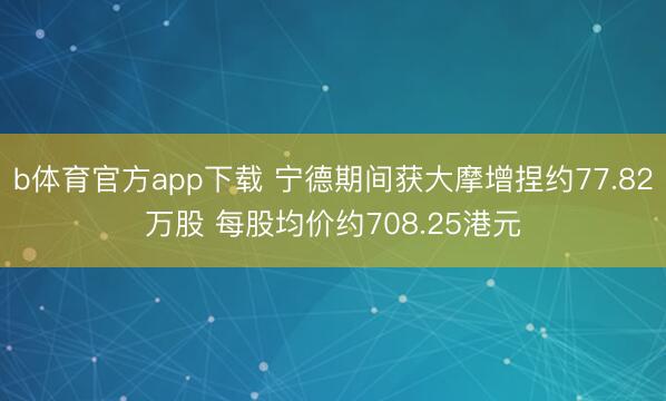 b体育官方app下载 宁德期间获大摩增捏约77.82万股 每股均价约708.25港元