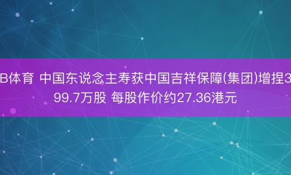 B体育 中国东说念主寿获中国吉祥保障(集团)增捏399.7万股 每股作价约27.36港元