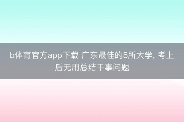 b体育官方app下载 广东最佳的5所大学， 考上后无用总结干事问题