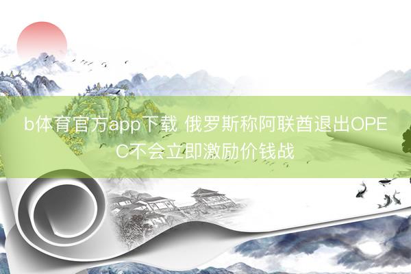 b体育官方app下载 俄罗斯称阿联酋退出OPEC不会立即激励价钱战