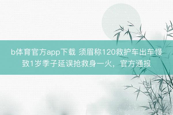 b体育官方app下载 须眉称120救护车出车慢致1岁季子延误抢救身一火，官方通报