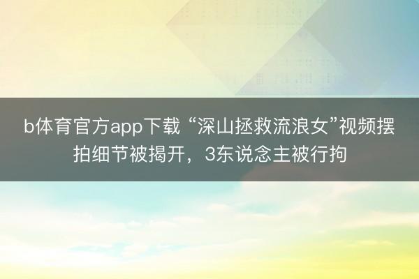 b体育官方app下载 “深山拯救流浪女”视频摆拍细节被揭开，3东说念主被行拘