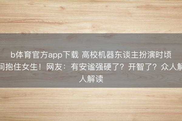 b体育官方app下载 高校机器东谈主扮演时顷刻间抱住女生！网友：有安谧强硬了？开智了？众人解读