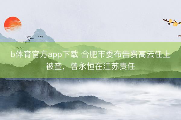 b体育官方app下载 合肥市委布告费高云任上被查，曾永恒在江苏责任