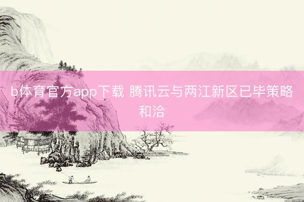 b体育官方app下载 腾讯云与两江新区已毕策略和洽